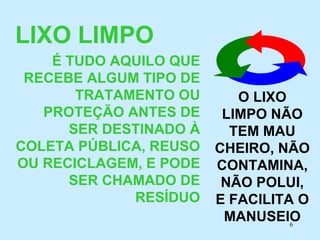 LIXO LIMPO   É TUDO AQUILO QUE RECEBE ALGUM TIPO DE TRATAMENTO OU PROTEÇÃO ANTES DE SER DESTINADO À COLETA PÚBLICA, REUSO OU RECICLAGEM, E PODE SER CHAMADO DE RESÍDUO O LIXO LIMPO NÃO TEM MAU CHEIRO, NÃO CONTAMINA, NÃO POLUI, E FACILITA O MANUSEIO 