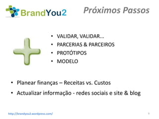 Próximos Passos

                             •    VALIDAR, VALIDAR...
                             •    PARCERIAS & PARCEIROS
                             •    PROTÓTIPOS
                             •    MODELO


 • Planear finanças – Receitas vs. Custos
 • Actualizar informação - redes sociais e site & blog


http://brandyou2.wordpress.com/                           9
 