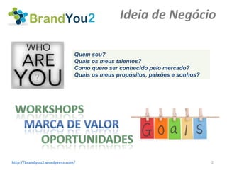 Ideia de Negócio

                              Quem sou?
                              Quais os meus talentos?
                              Como quero ser conhecido pelo mercado?
                              Quais os meus propósitos, paixões e sonhos?




http://brandyou2.wordpress.com/                                             2
 