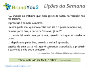 Lições da Semana
   ”... Quanto ao trabalho que mais gostei de fazer, na verdade não
   me lembro.
   O processo é sempre o mesmo.
   Há uma parte má, quando a coisa não sai e o prazo se aproxima,
   há uma parte boa, a parte da “eureka, já sei!”
   ... depois há mais uma parte má, quando tem que se vender a
   coisa,
   ... depois uma parte boa, quando a coisa é aprovada,
   seguida de uma parte má, que é convencer a produção a produzir
   a tua visão e não outra qualquer...”
                                    in entrevista a Pedro Bidarra, BBDO,www.clubealice.com


                "Tudo, antes de ser fácil, é difícil" - Thomas Fuller

http://brandyou2.wordpress.com/                                                              8
 