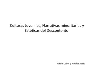 Culturas Juveniles, Narrativas minoritarias y
         Estéticas del Descontento




                            Natalie Lobos y Nataly Repetti
 