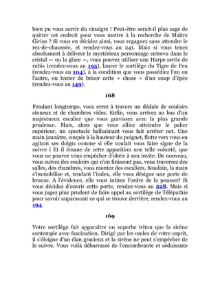 bien pu vous servir du vinaigre ! Peut-être serait-il plus sage de
quitter cet endroit pour vous mettre à la recherche de Maître
Girius ? Si vous en décidez ainsi, vous regagnez sans attendre le
rez-de-chaussée, et rendez-vous au 241. Mais si vous tenez
absolument à délivrer le mystérieux personnage entrevu dans le
cristal — ou la glace —, vous pouvez utiliser une Harpe sertie de
rubis (rendez-vous au 195), lancer le sortilège du Tigre de Feu
(rendez-vous au 104), à la condition que vous possédiez l'un ou
l'autre, ou tenter de briser cette « chose » d'un coup d'épée
(rendez-vous au 149).
168
Pendant longtemps, vous errez à travers un dédale de couloirs
sinueux et de chambres vides. Enfin, vous arrivez au bas d'un
majestueux escalier que vous gravissez avec la plus grande
prudence. Mais, alors que vous alliez atteindre le palier
supérieur, un spectacle hallucinant vous fait arrêter net. Une
main jaunâtre, coupée à la hauteur du poignet, flotte vers vous en
agitant ses doigts comme si elle voulait vous faire signe de la
suivre î Et il émane de cette apparition une telle volonté, que
vous ne pouvez vous empêcher d'obéir à son invite. De nouveau,
vous suivez des couloirs qui n'en finissent pas, vous traversez des
salles, des chambres, vous montez des escaliers. Soudain, la main
s'immobilise et, tendant l'index, elle vous désigne une porte de
bronze. A l'évidence, elle vous intime l'ordre de la pousser! Si
vous décidez d'ouvrir cette porte, rendez-vous au 228. Mais si
vous jugez plus prudent de faire appel au sortilège de Télépathie
pour savoir auparavant ce qui se trouve derrière, rendez-vous au
194.
169
Votre sortilège fait apparaître un superbe triton que la sirène
contemple avec fascination. Dirigé par les ondes de votre esprit,
il s'éloigne d'un élan gracieux et la sirène ne peut s'empêcher de
le suivre. Vous voilà débarrassé de l'encombrante et séduisante
 