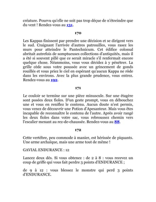 créature. Pourvu qu'elle ne soit pas trop déçue de n'étreindre que
du vent ! Rendez-vous au 131.
170
Les Kappas finissent par prendre une décision et se dirigent vers
le sud. Craignant l'arrivée d'autres patrouilles, vous rasez les
murs pour atteindre le Pantechnicum. Cet édifice colossal
abritait autrefois de somptueuses collections d'antiquités, mais il
a été si souvent pillé que ce serait miracle s'il renfermait encore
quelque chose. Néanmoins, vous vous décidez à y pénétrer. La
grille cède sous votre poussée avec un grincement de gonds
rouillés et vous priez le ciel en espérant qu'aucun Kappa ne rôde
dans les environs. Avec la plus grande prudence, vous entrez.
Rendez-vous au 192.
171
Le couloir se termine sur une pièce minuscule. Sur une étagère
sont posées deux fioles. D'un geste prompt, vous en débouchez
une et vous en reniflez le contenu. Aucun doute n'est permis,
vous venez de découvrir une Potion d'Apesanteur. Mais vous êtes
incapable de reconnaître le contenu de l'autre. Après avoir rangé
les deux fioles dans votre sac, vous rebroussez chemin vers
l'escalier menant au rez-de-chaussée. Rendez-vous au 88.
172
Cette vertèbre, peu commode à manier, est hérissée de piquants.
Une arme archaïque, mais une arme tout de même !
GAVIAL ENDURANCE : 12
Lancez deux dés. Si vous obtenez : de 2 à 8 : vous recevez un
coup de griffe qui vous fait perdre 3 points d'ENDURANCE ;
de 9 à 12 : vous blessez le monstre qui perd 3 points
d'ENDURANCE.
 