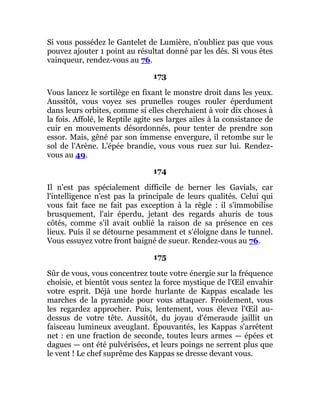 Si vous possédez le Gantelet de Lumière, n'oubliez pas que vous
pouvez ajouter 1 point au résultat donné par les dés. Si vous êtes
vainqueur, rendez-vous au 76.
173
Vous lancez le sortilège en fixant le monstre droit dans les yeux.
Aussitôt, vous voyez ses prunelles rouges rouler éperdument
dans leurs orbites, comme si elles cherchaient à voir dix choses à
la fois. Affolé, le Reptile agite ses larges ailes à la consistance de
cuir en mouvements désordonnés, pour tenter de prendre son
essor. Mais, gêné par son immense envergure, il retombe sur le
sol de l'Arène. L'épée brandie, vous vous ruez sur lui. Rendez-
vous au 49.
174
Il n'est pas spécialement difficile de berner les Gavials, car
l'intelligence n'est pas la principale de leurs qualités. Celui qui
vous fait face ne fait pas exception à la règle : il s'immobilise
brusquement, l'air éperdu, jetant des regards ahuris de tous
côtés, comme s'il avait oublié la raison de sa présence en ces
lieux. Puis il se détourne pesamment et s'éloigne dans le tunnel.
Vous essuyez votre front baigné de sueur. Rendez-vous au 76.
175
Sûr de vous, vous concentrez toute votre énergie sur la fréquence
choisie, et bientôt vous sentez la force mystique de l'Œil envahir
votre esprit. Déjà une horde hurlante de Kappas escalade les
marches de la pyramide pour vous attaquer. Froidement, vous
les regardez approcher. Puis, lentement, vous élevez l'Œil au-
dessus de votre tête. Aussitôt, du joyau d'émeraude jaillit un
faisceau lumineux aveuglant. Épouvantés, les Kappas s'arrêtent
net : en une fraction de seconde, toutes leurs armes — épées et
dagues — ont été pulvérisées, et leurs poings ne serrent plus que
le vent ! Le chef suprême des Kappas se dresse devant vous.
 