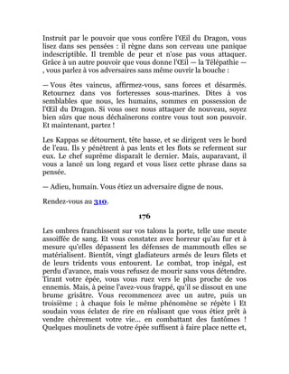 Instruit par le pouvoir que vous confère l'Œil du Dragon, vous
lisez dans ses pensées : il règne dans son cerveau une panique
indescriptible. Il tremble de peur et n'ose pas vous attaquer.
Grâce à un autre pouvoir que vous donne l'Œil — la Télépathie —
, vous parlez à vos adversaires sans même ouvrir la bouche :
— Vous êtes vaincus, affirmez-vous, sans forces et désarmés.
Retournez dans vos forteresses sous-marines. Dites à vos
semblables que nous, les humains, sommes en possession de
l'Œil du Dragon. Si vous osez nous attaquer de nouveau, soyez
bien sûrs que nous déchaînerons contre vous tout son pouvoir.
Et maintenant, partez !
Les Kappas se détournent, tête basse, et se dirigent vers le bord
de l'eau. Ils y pénètrent à pas lents et les flots se referment sur
eux. Le chef suprême disparaît le dernier. Mais, auparavant, il
vous a lancé un long regard et vous lisez cette phrase dans sa
pensée.
— Adieu, humain. Vous étiez un adversaire digne de nous.
Rendez-vous au 310.
176
Les ombres franchissent sur vos talons la porte, telle une meute
assoiffée de sang. Et vous constatez avec horreur qu'au fur et à
mesure qu'elles dépassent les défenses de mammouth elles se
matérialisent. Bientôt, vingt gladiateurs armés de leurs filets et
de leurs tridents vous entourent. Le combat, trop inégal, est
perdu d'avance, mais vous refusez de mourir sans vous détendre.
Tirant votre épée, vous vous ruez vers le plus proche de vos
ennemis. Mais, à peine l'avez-vous frappé, qu'il se dissout en une
brume grisâtre. Vous recommencez avec un autre, puis un
troisième ; à chaque fois le même phénomène se répète î Et
soudain vous éclatez de rire en réalisant que vous étiez prêt à
vendre chèrement votre vie... en combattant des fantômes !
Quelques moulinets de votre épée suffisent à faire place nette et,
 