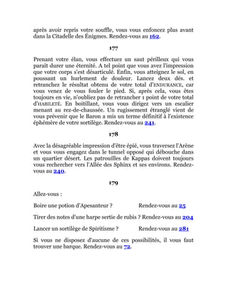 après avoir repris votre souffle, vous vous enfoncez plus avant
dans la Citadelle des Énigmes. Rendez-vous au 162.
177
Prenant votre élan, vous effectuez un saut périlleux qui vous
paraît durer une éternité. A tel point que vous avez l'impression
que votre corps s'est désarticulé. Enfin, vous atteignez le sol, en
poussant un hurlement de douleur. Lancez deux dés. et
retranchez le résultat obtenu de votre total d'ENDURANCE, car
vous venez de vous fouler le pied. Si, après cela, vous êtes
toujours en vie, n'oubliez pas de retrancher 1 point de votre total
d'HABILETÉ. En boitillant, vous vous dirigez vers un escalier
menant au rez-de-chaussée. Un rugissement étranglé vient de
vous prévenir que le Baron a mis un terme définitif à l'existence
éphémère de votre sortilège. Rendez-vous au 241.
178
Avec la désagréable impression d'être épié, vous traversez l'Arène
et vous vous engagez dans le tunnel opposé qui débouche dans
un quartier désert. Les patrouilles de Kappas doivent toujours
vous rechercher vers l'Allée des Sphinx et ses environs. Rendez-
vous au 240.
179
Allez-vous :
Boire une potion d'Apesanteur ? Rendez-vous au 25
Tirer des notes d'une harpe sertie de rubis ? Rendez-vous au 204
Lancer un sortilège de Spiritisme ? Rendez-vous au 281
Si vous ne disposez d'aucune de ces possibilités, il vous faut
trouver une barque. Rendez-vous au 72.
 