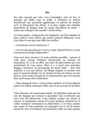 180
Pas plus rassuré que cela, vous contemplez, tout en bas, le
paysage qui défile sous la quille. A l'horizon se précise
maintenant une pyramide gigantesque en pierres de couleur
ocre: le Monument des Héros. A sa base s'agite une véritable
fourmilière de Kappas dont les armes étincellent au soleil. —
Aidez-moi à diriger cette nacelle ! s'écrie Girius.
Les deux gardes, cramponnés à la rambarde, ont l'air malades de
peur, mais le vieux Girius, lui, paraît s'amuser follement. Vous
criez dans le vent qui vous siffle aux oreilles :
— Connaissez-vous la manœuvre ?
— Je n'en sais pas plus que vous à ce sujet, répond Girius, et nous
n'avons pas le temps d'apprendre !
Vous avez donc recours à la seule solution possible : amener la
voile pour essayer d'atterrir directement au sommet du
monument. Il y a là, en effet, une sorte de plate-forme qui vous
permettrait de vous poser. Mais il y a aussi trois guerriers
Kappas, entourant un personnage de haute taille — leur chef
suprême, à n'en pas douter. Ses doigts maigres et crochus sont
pour le moment dirigés vers le champ de force de Girius, et vous
pouvez vous rendre compte de la concentration qui est la sienne
alors qu'il essaye de le neutraliser.
— Mon champ de force ! s'écrie Girius médusé. Je l'avais disposé
autour du coffret contenant l'Œil, mais il est en train de le briser
!
Votre descente est maintenant rapide. Et l'agitation ainsi que les
cris des Kappas qui cernent la pyramide vous avertissent que
vous avez été découverts. Vous tombez comme une pierre et
chacun se cramponne comme il le peut, jusqu'au moment où, le
voilier touchant violemment la plate-forme, il se brise comme
une coque de noix projetant ses passagers sur le sol de pierre.
Aucun de vous n'est blessé, heureusement. Déjà vos deux gardes
 