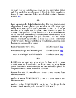 se ruent vers les trois Kappas, suivis de près par Maître Girius
qui s'est saisi d'un gourdin dont il fait de terribles moulinets.
Quant à vous, vous vous dirigez vers le chef suprême. Rendez-
vous au 34.
181
Sous une avalanche de tuiles brisées et de débris de poutres, vous
disparaissez à travers la terrasse qui vient de céder sous votre
poids. Vous n'avez même pas le temps de pousser un cri, qu'un
moellon vous tombe sur le crâne, vous assommant pour le
compte. Vous perdez 4 points d'ENDURANCE. Si vous êtes encore
en vie, c'est très lentement que vous reprenez connaissance. Pour
entendre un craquement des plus sinistres : un des piliers
massifs soutenant le plafond de la pièce dans laquelle vous venez
d'atterrir vacille d'inquiétante façon. Il faut réagir, et sans perdre
la moindre seconde. Allez-vous :
Essayer de rouler sur le côté? Rendez-vous au 164
Lancer le sortilège de la Bourrasque ? Rendez-vous au 275
Lancer le sortilège d'Invulnérabilité? Rendez-vous au 215
182
Indifférents au sort que vous venez de faire subir à leurs
compagnons, les deux derniers gardes se ruent sur vous. Leurs
gestes saccadés et leurs traits figés les font ressembler plus à de
dangereux automates qu'à des êtres humains.
Lancez deux dés. Si vous obtenez : 2 ou 3 : vous recevez deux
blessures et vous
perdez 6 points d'ENDURANCE ; - ou 5 : vous recevez une
blessure et vous
perdez 3 points d'ENDURANCE ; de 6 à 12 : l'un des gardes (à
vous de choisir lequel) perd 2 points d'ENDURANCE.
 