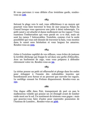 Si vous parvenez à vous défaire d'un troisième garde, rendez-
vous au 126.
183
Suivant la plage vers le sud, vous réfléchissez à un moyen qui
pourrait vous faire traverser le bras de mer jusqu'au Palais du
Consul lorsque vous apercevez une jetée à demi submergée. Un
petit canot y est attaché et danse mollement sur les vagues ! Vous
examinez l'embarcation qui vous paraît en :x>n état, mais où
sont les rames ? Introuvables. Toutefois, comme c'est la seule
possibilité qui vous soit donnée de traverser la baie, vous montez
dans le canot sans hésitation et vous larguez les amarres.
Rendez-vous au 109.
184
Grâce à l'extrême rapidité de vos réflexes, vous évitez de justesse
la terrible décharge qui frappe le sol dans une gerbe d'étincelles.
Avec un hurlement de rage, vous vous préparez à défendre
chèrement votre vie. Rendez-vous au 39.
185
La sirène pousse un petit cri effarouché et plonge dans les ondes
pour échapper à l'essaim des redoutables insectes qui
bourdonnent avec fureur et ne peuvent que survoler les vagues.
Le sortilège cessant les Frelons disparaissent. Rendez-vous au
131.
186
Une dague siflle dans Pair, transperçant de part en pan le
malheureux volatile qui pousse un cri étranglé avant de tomber
raide mort sur le sol. Un sentiment de tristesse vous gagne : mais
que pouviez-vous faire d'autre pour reprendre possession de
l'Anneau de Lumière... Rendez-vous au 306.
 