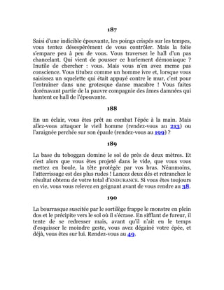 187
Saisi d'une indicible épouvante, les poings crispés sur les tempes,
vous tentez désespérément de vous contrôler. Mais la folie
s'empare peu à peu de vous. Vous traversez le hall d'un pas
chancelant. Qui vient de pousser ce hurlement démoniaque ?
Inutile de chercher : vous. Mais vous n'en avez mcme pas
conscience. Vous titubez comme un homme ivre et, lorsque vous
saisissez un squelette qui était appuyé contre le mur, c'est pour
l'entraîner dans une grotesque danse macabre ! Vous faites
dorénavant partie de la pauvre compagnie des âmes damnées qui
hantent ce hall de l'épouvante.
188
En un éclair, vous êtes prêt au combat l'épée à la main. Mais
allez-vous attaquer le vieil homme (rendez-vous au 213) ou
l'araignée perchée sur son épaule (rendez-vous au 199) ?
189
La base du toboggan domine le sol de près de deux mètres. Et
c'est alors que vous êtes projeté dans le vide, que vous vous
mettez en boule, la tête protégée par vos bras. Néanmoins,
l'atterrissage est des plus rudes ! Lancez deux dés et retranchez le
résultat obtenu de votre total d'ENDURANCE. Si vous êtes toujours
en vie, vous vous relevez en geignant avant de vous rendre au 38.
190
La bourrasque suscitée par le sortilège frappe le monstre en plein
dos et le précipite vers le sol où il s'écrase. En sifflant de fureur, il
tente de se redresser mais, avant qu'il n'ait eu le temps
d'esquisser le moindre geste, vous avez dégainé votre épée, et
déjà, vous êtes sur lui. Rendez-vous au 49.
 