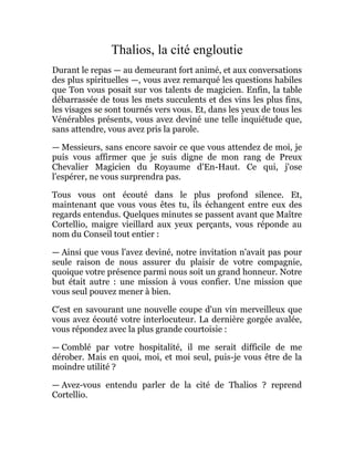 Thalios, la cité engloutie
Durant le repas — au demeurant fort animé, et aux conversations
des plus spirituelles —, vous avez remarqué les questions habiles
que Ton vous posait sur vos talents de magicien. Enfin, la table
débarrassée de tous les mets succulents et des vins les plus fins,
les visages se sont tournés vers vous. Et, dans les yeux de tous les
Vénérables présents, vous avez deviné une telle inquiétude que,
sans attendre, vous avez pris la parole.
— Messieurs, sans encore savoir ce que vous attendez de moi, je
puis vous affirmer que je suis digne de mon rang de Preux
Chevalier Magicien du Royaume d'En-Haut. Ce qui, j'ose
l'espérer, ne vous surprendra pas.
Tous vous ont écouté dans le plus profond silence. Et,
maintenant que vous vous êtes tu, ils échangent entre eux des
regards entendus. Quelques minutes se passent avant que Maître
Cortellio, maigre vieillard aux yeux perçants, vous réponde au
nom du Conseil tout entier :
— Ainsi que vous l'avez deviné, notre invitation n'avait pas pour
seule raison de nous assurer du plaisir de votre compagnie,
quoique votre présence parmi nous soit un grand honneur. Notre
but était autre : une mission à vous confier. Une mission que
vous seul pouvez mener à bien.
C'est en savourant une nouvelle coupe d'un vin merveilleux que
vous avez écouté votre interlocuteur. La dernière gorgée avalée,
vous répondez avec la plus grande courtoisie :
— Comblé par votre hospitalité, il me serait difficile de me
dérober. Mais en quoi, moi, et moi seul, puis-je vous être de la
moindre utilité ?
— Avez-vous entendu parler de la cité de Thalios ? reprend
Cortellio.
 