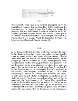 191
Brusquement, entre vous et le monstre grimaçant s'élève un
tourbillon de flammes d'où surgit un Tigre de Feu dont les griffes
incandescentes se plantent dans les écailles du Gavial. En
poussant d'atroces hurlements, la créature s'effondre sur le sol.
Pendant quelques instants encore, elle se débat, alors qu'une
abominable odeur de chair brûlée vous suffoque. Puis le saurien
s'immobilise à tout jamais. Avant de disparaître, le Tigre vous
lance un regard fulgurant. Rendez-vous au 76.
192
A pas lents, guettant le moindre bruit, vous traversez le grand
hall du Pantechnicum. Les nombreuses niches creusées dans les
murs abritaient autrefois des antiquités inestimables. Elles ne
renferment plus rien aujourd'hui, vidées de leur contenu par les
pillages qui ont suivi la chute de Thalios. Par les grandes baies,
que plus aucun volet ne protège, pénètre une bise glacée qui vous
fait frissonner. Après avoir dépassé l'ouverture de ce qui vous
semble être un toboggan (qui servait sans doute à expédier des
ballots dans les réserves de cette espèce de musée, situées dans
les sous-sol), vous atteignez l'extrémité du hall. Là, à la lueur
dispensée par l'Anneau de Lumière, vous découvrez une alcôve.
Et votre cœur se met à battre la chamade en constatant qu'elle
renferme encore l'un de ces merveilleux trésors qui ont fait la
renommée du Pantechnicum et de Thalios. Une merveilleuse
harpe sertie de rubis, suspendue au plafond de l'alcôve par un
mince (11 d'or ! Incroyable que cette harpe ait pu traverser sans
dommage tant de siècles... d'autant plus que sa seule protection
semble être une mince vitre, ne descendant même pas jusqu'au
 