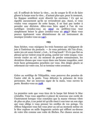 sol. Il suffirait de briser la vitre... ou de couper le fil et de faire
glisser la harpe sous la vitre... d'autant plus que, pour le moment,
les Kappas semblent avoir déserté les environs ! Ce qui ne
signifie aucunement qu'ils ne reviendront pas. Aussi, si vous
voulez vous emparer de cette harpe, il ne faut pas tarder à
prendre une décision. Allez-vous faire appel à l'un de vos
sortilèges (rendez-vous au 293) ou préférez-vous tout
simplement briser la glace (rendez-vous au 265)? Mais vous
pouvez également vous désintéresser de cet instrument de
musique (rendez-vous au 141).
193
Sans hésiter, vous rejoignez les trois hommes qui trépignent de
joie à l'intérieur du pentacle. — Je vous préviens, dit l'un d'eux,
notre jeu est assez brutal ; c'est... le Craq'mach' ! Il n'a pas fini sa
phrase qu'un violent coup de poing, asséné sur votre nuque, vous
envoie rouler au sol. Au moment de perdre connaissance, les
dernières choses que vous voyez dans une brume rougeâtre, sont
trois faces grimaçantes penchées sur vous. Des doigts glacés se
referment sur votre cou. Ici se termine votre aventure.
194
Grâce au sortilège de Télépathie, vous percevez des pensées de
l'autre côté de la porte. Vous détectez la présence de trois
personnes. Sur un nouveau signe de la main, vous ouvrez la
porte. Rendez-vous au 228.
195
La première note que vous tirez de la harpe fait frémir le bloc
cristallin. Vous vous apprêtez à pincer de nouveau une corde de
l'instrument lorsque vous constatez que la masse vitreuse vibre
de plus en plus, à un point tel qu'elle émet à son tour un son aigu
qui vous oblige à vous presser les oreilles de vos poings. Un
réflexe fulgurant vous fait vous jeter au sol au moment même où
le bloc explose en mille fragments acérés qui sifflent au-dessus
de votre tête comme une volée de flèches. Par chance aucun ne
 