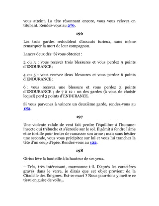 vous atteint. La tête résonnant encore, vous vous relevez en
titubant. Rendez-vous au 276.
196
Les trois gardes redoublent d'assauts furieux, sans même
remarquer la mort de leur compagnon.
Lancez deux dés. Si vous obtenez :
2 ou 3 : vous recevez trois blessures et vous perdez 9 points
d'ENDURANCE ;
4 ou 5 : vous recevez deux blessures et vous perdez 6 points
d'ENDURANCE ;
6 : vous recevez une blessure et vous perdez 3 points
d'ENDURANCE ; de 7 à 12 : un des gardes (à vous de choisir
lequel) perd 3 points d'ENDURANCE.
Si vous parvenez à vaincre un deuxième garde, rendez-vous au
182.
197
Une violente rafale de vent fait perdre l'équilibre à l'homme-
insecte qui trébuche et s'écroule sur le sol. Il gémit à fendre l'âme
et se tortille pour tenter de ramasser son arme ; mais sans hésiter
une seconde, vous vous précipitez sur lui et vous lui tranchez la
tête d'un coup d'épée. Rendez-vous au 122.
198
Girius lève la bouteille à la hauteur de ses yeux.
— Très, très intéressant, marmonne-t-il. D'après les caractères
gravés dans le verre, je dirais que cet objet provient de la
Citadelle des Énigmes. Est-ce exact ? Nous pourrions y mettre ce
tissu en guise de voile...
 