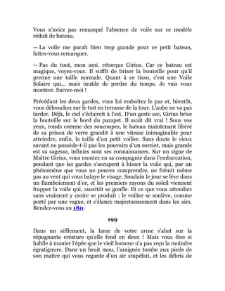 Vous n'aviez pas remarqué l'absence de voile sur ce modèle
réduit de bateau.
— La voile me paraît bien trop grande pour ce petit bateau,
faites-vous remarquer.
— Pas du tout, mon ami. rétorque Girius. Car ce bateau est
magique, voyez-vous. Il suffit de briser la bouteille pour qu'il
prenne une taille normale. Quant à ce tissu, c'est une Voile
Solaire qui... mais inutile de perdre du temps. Je vais vous
montrer. Suivez-moi !
Précédant les deux gardes, vous lui emboîtez le pas et, bientôt,
vous débouchez sur le toit en terrasse de la tour. L'aube ne va pas
tarder. Déjà, le ciel s'éclaircit à l'est. D'un geste sec, Girius brise
la bouteille sur le bord du parapet. Il avait dit vrai ! Sous vos
yeux, ronds comme des soucoupes, le bateau maintenant libéré
de sa prison de verre grandit à une vitesse inimaginable pour
atteindre, enfin, la taille d'un petit voilier. Sans doute le vieux
savant ne possède-t-il pas les pouvoirs d'un sorcier, mais grande
est sa sagesse, infinies sont ses connaissances. Sur un signe de
Maître Girius, vous montez en sa compagnie dans l'embarcation,
pendant que les gardes s'occupent à hisser la voile qui, par un
phénomène que vous ne pouvez comprendre, ne frémit même
pas au vent qui vous balaye le visage. Soudain le jour se lève dans
un flamboiement d'or, et les premiers rayons du soleil viennent
frapper la voile qui, aussitôt se gonfle. Et ce que vous attendiez
sans vraiment y croire se produit : le voilier se soulève, comme
porté par une vague, et s'élance majestueusement dans les airs.
Rendez-vous au 180.
199
Dans un sifflement, la lame de votre arme s'abat sur la
répugnante créature qu'elle fend en deux ! Mais vous êtes si
habile à manier l'épée que le vieil homme n'a pas reçu la moindre
égratignure. Dans un bruit mou, l'araignée tombe aux pieds de
son maître qui vous regarde d'un air stupéfait, et les débris de
 