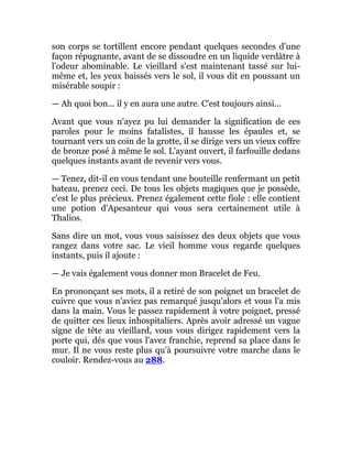 son corps se tortillent encore pendant quelques secondes d'une
façon répugnante, avant de se dissoudre en un liquide verdàtre à
l'odeur abominable. Le vieillard s'est maintenant tassé sur lui-
même et, les yeux baissés vers le sol, il vous dit en poussant un
misérable soupir :
— Ah quoi bon... il y en aura une autre. C'est toujours ainsi...
Avant que vous n'ayez pu lui demander la signification de ces
paroles pour le moins fatalistes, il hausse les épaules et, se
tournant vers un coin de la grotte, il se dirige vers un vieux coffre
de bronze posé à même le sol. L'ayant ouvert, il farfouille dedans
quelques instants avant de revenir vers vous.
— Tenez, dit-il en vous tendant une bouteille renfermant un petit
bateau, prenez ceci. De tous les objets magiques que je possède,
c'est le plus précieux. Prenez également cette fiole : elle contient
une potion d'Apesanteur qui vous sera certainement utile à
Thalios.
Sans dire un mot, vous vous saisissez des deux objets que vous
rangez dans votre sac. Le vieil homme vous regarde quelques
instants, puis il ajoute :
— Je vais également vous donner mon Bracelet de Feu.
En prononçant ses mots, il a retiré de son poignet un bracelet de
cuivre que vous n'aviez pas remarqué jusqu'alors et vous l'a mis
dans la main. Vous le passez rapidement à votre poignet, pressé
de quitter ces lieux inhospitaliers. Après avoir adressé un vague
signe de tête au vieillard, vous vous dirigez rapidement vers la
porte qui, dés que vous l'avez franchie, reprend sa place dans le
mur. Il ne vous reste plus qu'à poursuivre votre marche dans le
couloir. Rendez-vous au 288.
 