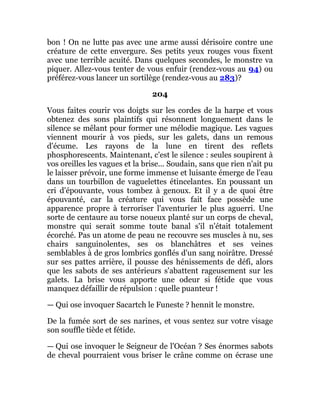 bon ! On ne lutte pas avec une arme aussi dérisoire contre une
créature de cette envergure. Ses petits yeux rouges vous fixent
avec une terrible acuité. Dans quelques secondes, le monstre va
piquer. Allez-vous tenter de vous enfuir (rendez-vous au 94) ou
préférez-vous lancer un sortilège (rendez-vous au 283)?
204
Vous faites courir vos doigts sur les cordes de la harpe et vous
obtenez des sons plaintifs qui résonnent longuement dans le
silence se mêlant pour former une mélodie magique. Les vagues
viennent mourir à vos pieds, sur les galets, dans un remous
d'écume. Les rayons de la lune en tirent des reflets
phosphorescents. Maintenant, c'est le silence : seules soupirent à
vos oreilles les vagues et la brise... Soudain, sans que rien n'ait pu
le laisser prévoir, une forme immense et luisante émerge de l'eau
dans un tourbillon de vaguelettes étincelantes. En poussant un
cri d'épouvante, vous tombez à genoux. Et il y a de quoi être
épouvanté, car la créature qui vous fait face possède une
apparence propre à terroriser l'aventurier le plus aguerri. Une
sorte de centaure au torse noueux planté sur un corps de cheval,
monstre qui serait somme toute banal s'il n'était totalement
écorché. Pas un atome de peau ne recouvre ses muscles à nu, ses
chairs sanguinolentes, ses os blanchâtres et ses veines
semblables à de gros lombrics gonflés d'un sang noirâtre. Dressé
sur ses pattes arrière, il pousse des hénissements de défi, alors
que les sabots de ses antérieurs s'abattent rageusement sur les
galets. La brise vous apporte une odeur si fétide que vous
manquez défaillir de répulsion : quelle puanteur !
— Qui ose invoquer Sacartch le Funeste ? hennit le monstre.
De la fumée sort de ses narines, et vous sentez sur votre visage
son souffle tiède et fétide.
— Qui ose invoquer le Seigneur de l'Océan ? Ses énormes sabots
de cheval pourraient vous briser le crâne comme on écrase une
 