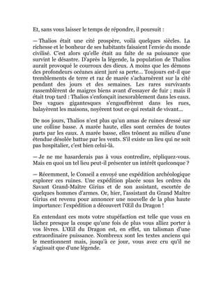 Et, sans vous laisser le temps de répondre, il poursuit :
— Thalios était une cité prospère, voilà quelques siècles. La
richesse et le bonheur de ses habitants faisaient l'envie du monde
civilisé. C’est alors qu'elle était au faîte de sa puissance que
survint le désastre. D'après la légende, la population de Thalios
aurait provoqué le courroux des dieux. A moins que les démons
des profondeurs océanes aient juré sa perte... Toujours est-il que
tremblements de terre et raz de marée s'acharnèrent sur la cité
pendant des jours et des semaines. Les rares survivants
rassemblèrent de maigres biens avant d'essayer de fuir ; mais il
était trop tard : Thalios s'enfonçait inexorablement dans les eaux.
Des vagues gigantesques s'engouffrèrent dans les rues,
balayèrent les maisons, noyèrent tout ce qui restait de vivant...
De nos jours, Thalios n'est plus qu'un amas de ruines dressé sur
une colline basse. A marée haute, elles sont cernées de toutes
parts par les eaux. A marée basse, elles trônent au milieu d'une
étendue désolée battue par les vents. S'il existe un lieu qui ne soit
pas hospitalier, c'est bien celui-là.
— Je ne me hasarderais pas à vous contredire, répliquez-vous.
Mais en quoi un tel lieu peut-il présenter un intérêt quelconque ?
— Récemment, le Conseil a envoyé une expédition archéologique
explorer ces ruines. Une expédition placée sous les ordres du
Savant Grand-Maître Girius et de son assistant, escortée de
quelques hommes d'armes. Or, hier, l'assistant du Grand Maître
Girius est revenu pour annoncer une nouvelle de la plus haute
importance: l'expédition a découvert l'Œil du Dragon !
En entendant ces mots votre stupéfaction est telle que vous en
lâchez presque la coupe qu'une fois de plus vous alliez porter à
vos lèvres. L'Œil du Dragon est, en effet, un talisman d'une
extraordinaire puissance. Nombreux sont les textes anciens qui
le mentionnent mais, jusqu'à ce jour, vous avez cru qu'il ne
s'agissait que d'une légende.
 