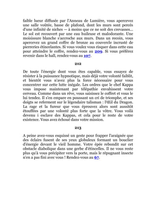 faible lueur diffusée par l'Anneau de Lumière, vous apercevez
une salle voûtée, basse de plafond, dont les murs sont percés
d'une infinité de niches — à moins que ce ne soit des crevasses...
Le sol est recouvert par une eau huileuse et malodorante. Une
moisissure blanche s'accroche aux murs. Dans un recoin, vous
apercevez un grand coffre de bronze au couvercle incrusté de
pierreries étincelantes. Si vous voulez vous risquer dans cette eau
pour atteindre le coffre, rendez-vous au 209. Si vous préférez
revenir dans le hall, rendez-vous au 107.
212
De toute l'énergie dont vous êtes capable, vous essayez de
résister à la puissance hypnotique, mais déjà votre volonté faiblit,
et bientôt vous n'avez plus la force nécessaire pour vous
concentrer sur cette lutte inégale. Les ordres que le chef Kappa
vous impose maintenant par télépathie envahissent votre
cerveau. Comme dans un rêve, vous saisissez le coffret et vous le
lui tendez. Il s'en empare en poussant un cri de triomphe, et ses
doigts se referment sur le légendaire talisman : l'Œil du Dragon.
La rage et la fureur que vous éprouvez alors sont aussitôt
étouffées par une volonté plus forte que la vôtre. Vous voilà
devenu i esclave des Kappas, et cela pour le reste de votre
existence. Vous avez échoué dans votre mission.
213
A peine avez-vous esquissé un geste pour frapper l'araignée que
des éclairs fusent de ses yeux globuleux formant un bouclier
d'énergie devant le vieil homme. Votre épée rebondit sur cet
obstacle diabolique dans une gerbe d'étincelles. Il ne vous reste
plus qu'à vous précipiter vers la porte, mais le répugnant insecte
n'en a pas fini avec vous ! Rendez-vous au 67.
 