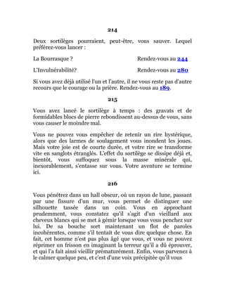 214
Deux sortilèges pourraient, peut-être, vous sauver. Lequel
préférez-vous lancer :
La Bourrasque ? Rendez-vous au 244
L'Invulnérabilité? Rendez-vous au 280
Si vous avez déjà utilisé l'un et l'autre, il ne vous reste pas d'autre
recours que le courage ou la prière. Rendez-vous au 189.
215
Vous avez lancé le sortilège à temps : des gravats et de
formidables blocs de pierre rebondissent au-dessus de vous, sans
vous causer le moindre mal.
Vous ne pouvez vous empêcher de retenir un rire hystérique,
alors que des larmes de soulagement vous inondent les joues.
Mais votre joie est de courte durée, et votre rire se transforme
vite en sanglots étranglés. L'effet du sortilège se dissipe déjà et,
bientôt, vous suffoquez sous la masse minérale qui,
inexorablement, s'entasse sur vous. Votre aventure se termine
ici.
216
Vous pénétrez dans un hall obscur, où un rayon de lune, passant
par une fissure d'un mur, vous permet de distinguer une
silhouette tassée dans un coin. Vous en approchant
prudemment, vous constatez qu'il s'agit d'un vieillard aux
cheveux blancs qui se met à gémir lorsque vous vous penchez sur
lui. De sa bouche sort maintenant un flot de paroles
incohérentes, comme s'il tentait de vous dire quelque chose. En
fait, cet homme n'est pas plus âgé que vous, et vous ne pouvez
réprimer un frisson en imaginant la terreur qu'il a dû éprouver,
et qui l'a fait ainsi vieillir prématurément. Enfin, vous parvenez à
le calmer quelque peu, et c'est d'une voix précipitée qu'il vous
 