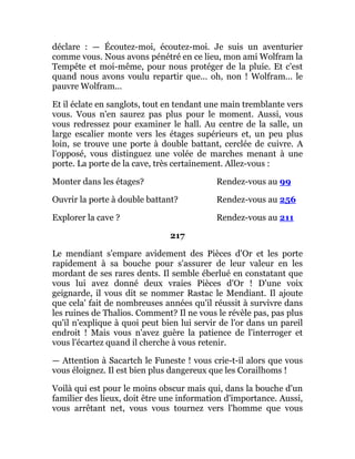 déclare : — Écoutez-moi, écoutez-moi. Je suis un aventurier
comme vous. Nous avons pénétré en ce lieu, mon ami Wolfram la
Tempête et moi-même, pour nous protéger de la pluie. Et c'est
quand nous avons voulu repartir que... oh, non ! Wolfram... le
pauvre Wolfram...
Et il éclate en sanglots, tout en tendant une main tremblante vers
vous. Vous n'en saurez pas plus pour le moment. Aussi, vous
vous redressez pour examiner le hall. Au centre de la salle, un
large escalier monte vers les étages supérieurs et, un peu plus
loin, se trouve une porte à double battant, cerclée de cuivre. A
l'opposé, vous distinguez une volée de marches menant à une
porte. La porte de la cave, très certainement. Allez-vous :
Monter dans les étages? Rendez-vous au 99
Ouvrir la porte à double battant? Rendez-vous au 256
Explorer la cave ? Rendez-vous au 211
217
Le mendiant s'empare avidement des Pièces d'Or et les porte
rapidement à sa bouche pour s'assurer de leur valeur en les
mordant de ses rares dents. Il semble éberlué en constatant que
vous lui avez donné deux vraies Pièces d'Or ! D'une voix
geignarde, il vous dit se nommer Rastac le Mendiant. Il ajoute
que cela' fait de nombreuses années qu'il réussit à survivre dans
les ruines de Thalios. Comment? Il ne vous le révèle pas, pas plus
qu'il n'explique à quoi peut bien lui servir de l'or dans un pareil
endroit ! Mais vous n'avez guère la patience de l'interroger et
vous l'écartez quand il cherche à vous retenir.
— Attention à Sacartch le Funeste ! vous crie-t-il alors que vous
vous éloignez. Il est bien plus dangereux que les Corailhoms !
Voilà qui est pour le moins obscur mais qui, dans la bouche d'un
familier des lieux, doit être une information d'importance. Aussi,
vous arrêtant net, vous vous tournez vers l'homme que vous
 