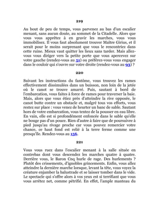 219
Au bout de peu de temps, vous parvenez au bas d'un escalier
menant, sans aucun doute, au sommet de la Citadelle. Alors que
vous vous apprêtez à en gravir les marches, vous vous
immobilisez. Il vous faut absolument trouver Maître Girius, et il
serait pour le moins surprenant que vous le rencontriez dans
cette ruine. Mieux vaut quitter les lieux sans tarder. Mais allez-
vous vous diriger vers la petite porte que vous apercevez sur
votre gauche (rendez-vous au 51) ou préférez-vous vous engager
dans le couloir qui s'ouvre sur votre droite (rendez-vous au 93) ?
220
Suivant les instructions du fantôme, vous trouvez les rames
effectivement dissimulées dans un buisson, non loin de la jetée
où le canot se trouve amarré. Puis, sautant à bord de
l'embarcation, vous faites à force de rames pour traverser la baie.
Mais, alors que vous étiez près d'atteindre la rive opposée, le
canot butte contre un obstacle et, malgré tous vos efforts, vous
restez sur place : vous venez de heurter un banc de sable. Sautant
hors de votre embarcation, vous tentez de la pousser en eau libre.
En vain, elle est si profondément enfoncée dans le sable qu'elle
ne bouge pas d'un pouce. Rien d'autre à faire que de poursuivre à
pied jusqu'au rivage proche car vous pouvez remercier votre
chance, ce haut fond est relié à la terre ferme comme une
presqu'île. Rendez-vous au 156.
221
Vous vous ruez dans l'escalier menant à la salle située en
contrebas dont vous descendez les marches quatre à quatre.
Derrière vous, le Baron Cnq hurle de rage. Des hurlements ?
Plutôt des crissements, d'ignobles grincements. Enfin, vous allez
atteindre la dernière marche lorsque, levant la tête, vous voyez la
créature enjamber la balustrade et se laisser tomber dans le vide.
Le spectacle qui s'offre alors à vos yeux est si terrifiant que vous
vous arrêtez net, comme pétrifié. En effet, l'ample manteau du
 