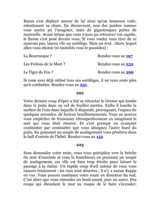 Baron s'est déployé autour de lui ainsi qu'un immense voile,
ralentissant sa chute. En découvrant, non des jambes comme
vous auriez pu l'imaginer, mais de gigantesques pattes de
sauterelle. Avant même que vous n'ayez pu retrouver vos esprits,
le Baron s'est posé devant vous. Si vous voulez vous tirer de ce
mauvais pas, lancez vile un sortilège. Mais un seul. .Alors, lequel
allez-vous choisir (si toutefois vous le possédez) :
La Bourrasque ? Rendez-vous au 197
Les Frelons de la Mort ? Rendez-vous au 232
Le Tigre de Feu ? Rendez-vous au 266
Si vous avez déjà utilisé tous ces sortilèges, il ne vous reste plus
qu'à combattre. Rendez-vous au 231.
222
Votre dernier coup d'épée a fait se rétracter le Grener qui tombe
dans le puits dans un vol de feuilles mortes. Enfin il touche la
surface de l'eau dans laquelle il disparaît, provoquant, l'espace de
quelques secondes, de furieux bouillonnements. Vous ne pouvez
vous empêcher de frissonner rétrospectivement en imaginant le
sort qui vous était réservé. Et c'est presque en avançant
centimètre par centimètre que vous atteignez l'autre bord du
puits. En poussant un soupir de soulagement vous pénétrez dans
le hall d'entrée de l'hôtel. Rendez-vous au 152.
223
Sans demander votre reste, vous vous précipitez vers la brèche
du mur d'enceinte et vous la franchissez en poussant un soupir
de soulagement, car elle est bien trop étroite pour laisser le
passage à la statue. Un rapide coup d'œil autour de vous vous
rassure totalement : les rues sont désertes ; il n'y a aucun Kappa
en vue. Vous pouvez continuer votre route en direction du sud.
C'est alors que vous entendez un bruit sourd, puis un autre. Des
coups qui ébranlent le mur au risque de le faire s'écrouler.
 