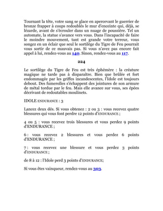 Tournant la tête, votre sang se glace en apercevant le guerrier de
bronze frapper à coups redoublés le mur d'enceinte qui, déjà, se
lézarde, avant de s'écrouler dans un nuage de poussière. Tel un
automate, la statue s'avance vers vous. Dans l'incapacité de faire
le moindre mouvement, tant est grande votre terreur, vous
songez en un éclair que seul le sortilège du Tigre de Feu pourrait
vous sortir de ce mauvais pas. Si vous n'avez pas encore fait
appel à lui, rendez-vous au 140. Sinon, rendez-vous au 117.
224
Le sortilège du Tigre de Feu est très éphémère : la créature
magique ne tarde pas à disparaître. Bien que brûlée et fort
endommagée par les griffes incandescentes, l'Idole est toujours
debout. Des fumerolles s'échappent des jointures de son armure
de métal tordue par le feu. Mais elle avance sur vous, ses épées
décrivant de redoutables moulinets.
IDOLE ENDURANCE : 3
Lancez deux dés. Si vous obtenez : 2 ou 3 : vous recevez quatre
blessures qui vous font perdre 12 points d'ENDURANCE ;
4 ou 5 : vous recevez trois blessures et vous perdez 9 points
d'ENDURANCE ;
6 : vous recevez 2 blessures et vous perdez 6 points
d'ENDURANCE ;
7 : vous recevez une blessure et vous perdez 3 points
d'ENDURANCE ;
de 8 à 12 : l'Idole perd 3 points d'ENDURANCE;
Si vous êtes vainqueur, rendez-vous au 303.
 