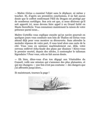 — Maître Girius a examiné l'objet sans le déplacer, ni même y
toucher. Et, d'après ses premières conclusions, il ne fait aucun
doute que le coffret renfermant l'Œil du Dragon est protégé par
de nombreux sortilèges. Son avis est que, si nous désirons qu'il
soit apporté ici, nous devons faire appel à un Grand Initié en
Haute Sorcellerie. Vous connaissez maintenant la raison de votre
présence parmi nous...
Maître Cortellio vous explique ensuite qu'un navire pourrait en
quelques jours vous conduire non loin de Thalios où Girius vous
attend déjà pour vous montrer sa découverte. Sans attendre la
moindre réponse de votre part, il vous tend alors une carte de la
cité. Vous vous en saisissez machinalement car, déjà, votre
cerveau enfiévré écha-faude des plans par dizaines ! Serez-vous
le premier mortel, depuis des siècles, à contempler le talisman
légendaire ? Pour vous, cela ne fait aucun doute.
— Eh bien, dites-vous d'un ton dégagé aux Vénérables du
Conseil, voilà une mission qui s'annonce des plus plaisantes, et
qui me changera — une fois n'est pas coutume — des dangers que
j'ai affrontés jusqu'alors...
Et maintenant, tournez la page !
 