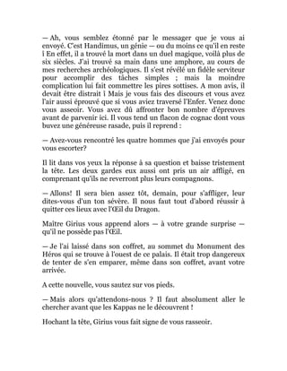 — Ah, vous semblez étonné par le messager que je vous ai
envoyé. C'est Handimus, un génie — ou du moins ce qu'il en reste
î En effet, il a trouvé la mort dans un duel magique, voilà plus de
six siècles. J'ai trouvé sa main dans une amphore, au cours de
mes recherches archéologiques. Il s'est révélé un fidèle serviteur
pour accomplir des tâches simples ; mais la moindre
complication lui fait commettre les pires sottises. A mon avis, il
devait être distrait î Mais je vous fais des discours et vous avez
l'air aussi éprouvé que si vous aviez traversé l'Enfer. Venez donc
vous asseoir. Vous avez dû affronter bon nombre d'épreuves
avant de parvenir ici. Il vous tend un flacon de cognac dont vous
buvez une généreuse rasade, puis il reprend :
— Avez-vous rencontré les quatre hommes que j'ai envoyés pour
vous escorter?
Il lit dans vos yeux la réponse à sa question et baisse tristement
la tête. Les deux gardes eux aussi ont pris un air affligé, en
comprenant qu'ils ne reverront plus leurs compagnons.
— Allons! Il sera bien assez tôt, demain, pour s'affliger, leur
dites-vous d'un ton sévère. Il nous faut tout d'abord réussir à
quitter ces lieux avec l'Œil du Dragon.
Maître Girius vous apprend alors — à votre grande surprise —
qu'il ne possède pas l'Œil.
— Je l'ai laissé dans son coffret, au sommet du Monument des
Héros qui se trouve à l'ouest de ce palais. Il était trop dangereux
de tenter de s'en emparer, même dans son coffret, avant votre
arrivée.
A cette nouvelle, vous sautez sur vos pieds.
— Mais alors qu'attendons-nous ? Il faut absolument aller le
chercher avant que les Kappas ne le découvrent !
Hochant la tête, Girius vous fait signe de vous rasseoir.
 