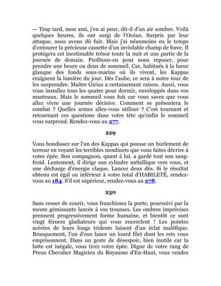 — Trop tard, mon ami, j'en ai peur, dit-il d'un air sombre. Voilà
quelques heures, ils ont surgi de l'Océan. Surpris par leur
attaque, nous avons dû fuir. Mais j'ai néanmoins eu le temps
d'entourer la précieuse cassette d'un inviolable champ de force. Il
protégera cet inestimable trésor toute la nuit et une partie de la
journée de demain. Profitons-en pour nous reposer, pour
prendre une heure ou deux de sommeil. Car, habitués à la lueur
glauque des fonds sous-marins où ils vivent, les Kappas
craignent la lumière du jour. Dès l'aube, ce sera à notre tour de
les surprendre. Maître Girius a certainement raison. Aussi, vous
vous installez tous les quatre pour dormir, enveloppés dans vos
manteaux. Mais le sommeil vous fuit car vous savez que vous
allez vivre une journée décisive. Comment se présentera le
combat ? Quelles armes allez-vous utiliser ? C'est tournant et
retournant ces questions dans votre tète qu'enfin le sommeil
vous surprend. Rendez-vous au 277.
229
Vous bondissez sur l'un des Kappas qui pousse un hurlement de
terreur en voyant les terribles moulinets que vous faites décrire à
votre épée. Son compagnon, quant à lui. a gardé tout son sang-
froid. Lentement, il dirige son cylindre métallique vers vous, et
une décharge d'énergie claque. Lancez deux dés. Si le résultat
obtenu est égal ou inférieur à votre total d'HABILETÉ, rendez-
vous au 184. S'il est supérieur, rendez-vous au 278.
230
Sans cesser de courir, vous franchissez la porte, poursuivi par la
meute gémissante lancée à vos trousses. Les ombres imprécises
prennent progressivement forme humaine, et bientôt ce sont
vingt féroces gladiateurs qui vous encerclent ! Les pointes
acérées de leurs longs tridents luisent d'un éclat maléfique.
Brusquement, l'un d'eux lance un lourd filet dont les rets vous
emprisonnent. Dans un geste de désespoir, bien inutile car la
lutte est inégale, vous tirez votre épée. Digne de votre rang de
Preux Chevalier Magicien du Royaume d'En-Haut, vous vendez
 