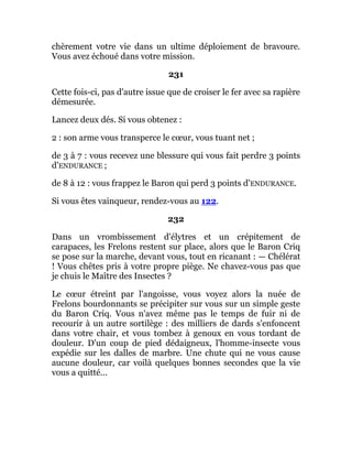chèrement votre vie dans un ultime déploiement de bravoure.
Vous avez échoué dans votre mission.
231
Cette fois-ci, pas d'autre issue que de croiser le fer avec sa rapière
démesurée.
Lancez deux dés. Si vous obtenez :
2 : son arme vous transperce le cœur, vous tuant net ;
de 3 à 7 : vous recevez une blessure qui vous fait perdre 3 points
d'ENDURANCE ;
de 8 à 12 : vous frappez le Baron qui perd 3 points d'ENDURANCE.
Si vous êtes vainqueur, rendez-vous au 122.
232
Dans un vrombissement d'élytres et un crépitement de
carapaces, les Frelons restent sur place, alors que le Baron Criq
se pose sur la marche, devant vous, tout en ricanant : — Chélérat
! Vous chêtes pris à votre propre piège. Ne chavez-vous pas que
je chuis le Maître des Insectes ?
Le cœur étreint par l'angoisse, vous voyez alors la nuée de
Frelons bourdonnants se précipiter sur vous sur un simple geste
du Baron Criq. Vous n'avez même pas le temps de fuir ni de
recourir à un autre sortilège : des milliers de dards s'enfoncent
dans votre chair, et vous tombez à genoux en vous tordant de
douleur. D'un coup de pied dédaigneux, l'homme-insecte vous
expédie sur les dalles de marbre. Une chute qui ne vous cause
aucune douleur, car voilà quelques bonnes secondes que la vie
vous a quitté...
 