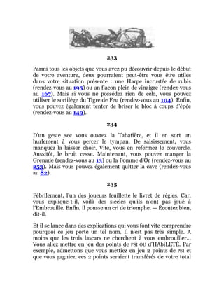 233
Parmi tous les objets que vous avez pu découvrir depuis le début
de votre aventure, deux pourraient peut-être vous être utiles
dans votre situation présente : une Harpe incrustée de rubis
(rendez-vous au 195) ou un flacon plein de vinaigre (rendez-vous
au 167). Mais si vous ne possédez rien de cela, vous pouvez
utiliser le sortilège du Tigre de Feu (rendez-vous au 104). Enfin,
vous pouvez également tenter de briser le bloc à coups d'épée
(rendez-vous au 149).
234
D'un geste sec vous ouvrez la Tabatière, et il en sort un
hurlement à vous percer le tympan. De saisissement, vous
manquez la laisser choir. Vite, vous en refermez le couvercle.
Aussitôt, le bruit cesse. Maintenant, vous pouvez manger la
Grenade (rendez-vous au 13) ou la Pomme d'Or (rendez-vous au
253). Mais vous pouvez également quitter la cave (rendez-vous
au 82).
235
Fébrilement, l'un des joueurs feuillette le livret de régies. Car,
vous explique-t-il, voilà des siècles qu'ils n'ont pas joué à
l'Embrouille. Enfin, il pousse un cri de triomphe. — Écoutez bien,
dit-il.
Et il se lance dans des explications qui vous font vite comprendre
pourquoi ce jeu porte un tel nom. Il n'est pas très simple. A
moins que les trois lascars ne cherchent à vous embrouiller...
Vous allez mettre en jeu des points de PSI OU d'HAbiLETÉ. Par
exemple, admettons que vous mettiez en jeu 2 points de PSI et
que vous gagniez, ces 2 points seraient transférés de votre total
 
