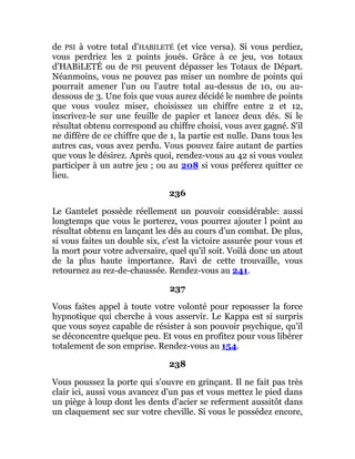 de PSI à votre total d'HABILETÉ (et vice versa). Si vous perdiez,
vous perdriez les 2 points joués. Grâce à ce jeu, vos totaux
d'HABiLETÉ ou de PSI peuvent dépasser les Totaux de Départ.
Néanmoins, vous ne pouvez pas miser un nombre de points qui
pourrait amener l'un ou l'autre total au-dessus de 10, ou au-
dessous de 3. Une fois que vous aurez décidé le nombre de points
que vous voulez miser, choisissez un chiffre entre 2 et 12,
inscrivez-le sur une feuille de papier et lancez deux dés. Si le
résultat obtenu correspond au chiffre choisi, vous avez gagné. S'il
ne diffère de ce chiffre que de 1, la partie est nulle. Dans tous les
autres cas, vous avez perdu. Vous pouvez faire autant de parties
que vous le désirez. Après quoi, rendez-vous au 42 si vous voulez
participer à un autre jeu ; ou au 208 si vous préferez quitter ce
lieu.
236
Le Gantelet possède réellement un pouvoir considérable: aussi
longtemps que vous le porterez, vous pourrez ajouter l point au
résultat obtenu en lançant les dés au cours d'un combat. De plus,
si vous faites un double six, c'est la victoire assurée pour vous et
la mort pour votre adversaire, quel qu'il soit. Voilà donc un atout
de la plus haute importance. Ravi de cette trouvaille, vous
retournez au rez-de-chaussée. Rendez-vous au 241.
237
Vous faites appel à toute votre volonté pour repousser la force
hypnotique qui cherche à vous asservir. Le Kappa est si surpris
que vous soyez capable de résister à son pouvoir psychique, qu'il
se déconcentre quelque peu. Et vous en profitez pour vous libérer
totalement de son emprise. Rendez-vous au 154.
238
Vous poussez la porte qui s'ouvre en grinçant. Il ne fait pas très
clair ici, aussi vous avancez d'un pas et vous mettez le pied dans
un piège à loup dont les dents d'acier se referment aussitôt dans
un claquement sec sur votre cheville. Si vous le possédez encore,
 
