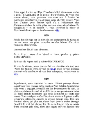 faites appel à votre sortilège d'Invulnérabilité, sinon vous perdez
1 point d'HABiLETÉ et 2 points d'ENDURANCE. Si vous êtes
encore vivant, vous parvenez non sans mal à écarter les
mâchoires meurtrières et à dégager votre cheville blessée. Vous
êtes d'autant plus furieux qu'il n'y a strictement rien
d'intéressant dans la petite pièce où vous venez de pénétrer. En
maugréant — et en boitant —, vous traversez le palier en
direction de l'autre porte. Rendez-vous au 84.
239
Rendu fou de rage par la mort de son compagnon, le Kappa se
rue sur vous, ses pâles prunelles nacrées luisant d'un éclat
rougeâtre et meurtrier.
Lancez deux dés. Si vous obtenez :
de 2 à 5 : vous êtes blessé et vous perdez 3 points
d'ENDURANCE ;
de 6 à 12 : le Kappa perd 3 points d'ENDURANCE.
Si vous le désirez, vous pouvez fuir en direction du sud, vers
l'Allée des Sphinx (rendez-vous au 304). Mais si vous préférez
poursuivre le combat et si vous êtes vainqueur, rendez-vous au
133.
240
Rapidement, vous consultez la carte. L'étroit passage devant
lequel vous vous trouvez mène droit au Pont Palatin. Sans hésiter
vous vous y engagez, accueilli par des bourrasques de vent. La
pluie a maintenant cessé, et seul l'écho de vos pas résonne entre
les deux grands bâtiments qui vous dominent de toute leur
masse. Vous atteignez enfin l'extrémité de cette lugubre ruelle,
lorsqu'une silhouette élancée se dresse devant vous. Cest une
femme ! vêtue, qui plus est, d'une façon pour le moins étrange.
En effet, le vent fait claquer les plis de sa longue robe de soirée
d'une couleur gris-bleu, alors que s'agite sur ses épaules une
 
