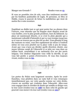 Manger une Grenade ? Rendez-vous au 13
Si vous ne possédez rien de cela, vous êtes totalement envoûté
par les funèbres psalmodies de Ligéa. Et personne, ni Dieu ni
Diable, n'aura le pouvoir de briser la malédiction qui vient de
mettre fin à votre aventure.
241
Expédiant au diable tout ce qui peut porter bec ou plumes dans
l'univers, vous attendez que les Kappas aient disparu avant de
vous faufiler, avec la plus grande prudence, hors du bâtiment. La
place est maintenant déserte, si ce n'est la pluie glaciale qui a
maintenant redoublé d'intensité et qui va vous tremper jusqu'aux
os si vous ne trouvez pas au plus tôt un abri. Vous glissant le long
des maisons en ruine, vous êtes rapidement de retour à l'endroit
même où vous avez pénétré sur la place voilà si peu de temps.
Avant que vous n'ayez pu décider quelle direction choisir, une
masse informe surgit de l'obscurité et se jette sur vous dans un
infâme bruit, ressemblant à un raclement d'os sur des pavés
inégaux. Une douleur fulgurante vous vrille la cheville, ce qui
vous fait perdre 2 points d'ENDURANCE. Si vous êtes toujours
vivant, rendez-vous au 60.
242
Les portes du Palais sont largement ouvertes. Après les avoir
franchies, vous pénétrez dans un vaste hall et vous remarquez
immédiatement que, sur votre gauche comme sur votre droite,
s'ouvre un corridor qui s'enfonce dans l'obscurité. Allez-vous
vous engager dans le corridor de droite qui semble se diriger vers
la tour ouest (rendez-vous au 168) ou dans celui de gauche qui
pourrait vous mener à la tour sud (rendez-vous au 101)?
 