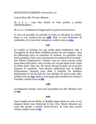 STATUETTE D'ARGENT ENDURANCE: 12
Lancez deux dés. Si vous obtenez :
de 2 à 5 : vous êtes blessé et vous perdez 3 points
d'ENDURANCE ;
de 6 a 12 : la Statuette d'Argent perd 3 points d'ENDURANCE.
Il vous est possible de prendre la Fuite en dévalant le couloir.
Dans ce cas, rendez-vous au 288. Mais si vous choisissez de
combattre, et si vous êtes vainqueur, rendez-vous au 262.
247
Le couloir se termine sur une petite pièce totalement vide, à
l'exception de deux fioles d'albâtre posées sur une étagère. Vous
les débouchez pour en examiner le contenu. La première vous
laisse perplexe, mais vous reconnaissez le contenu de la seconde :
une Potion d'Apesanteur. Comme vous ne voyez aucune autre
issue dans cette pièce, vous revenez sur vos pas après avoir rangé
les fioles dans votre sac. De retour devant la porte où se trouve
toujours le squelette, vous pensez subitement que la Potion
d'Apesanteur pourrait vous aider à franchir les ténèbres
dissimulant le sol du hall. Si vous décidez de suivre cette idée,
rendez-vous au 155. Mais si vous jugez plus prudent de revenir à
l'escalier, rendez-vous au 88.
248
La fréquence choisie, vous vous concentrez sur elle. Rendez-vous
au 86.
249
Aussi rapide qu'une flèche, le Reptile pique droit sur vous, et ses
longues dents vous labourent le dos. Une vilaine blessure qui
vous fait perdre 2 points d'ENDURANCE. Si vous êtes encore
vivant, rendez-vous au 66.
 