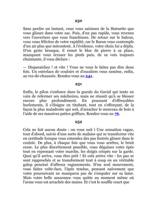 250
Sans perdre un instant, vous vous saisissez de la Statuette que
vous glissez dans votre sac. Puis, d'un pas rapide, vous revenez
vers l'ouverture que vous franchissez. De retour sur le balcon,
vous vous félicitez de votre rapidité, car le Baron vous contemple
d'un air plus que mécontent. A l'évidence, votre choix lui a déplu.
D'un geste brusque, il remet le bloc de pierre à sa place,
manquant vous écraser les pieds puis, de sa voix toujours
chuintante, il vous déclare :
— Disparaichez ! et vite ! Vous ne vous le faites pas dire deux
fois. Un entrelacs de couloirs et d'escaliers vous ramène, enfin,
au rez-de-chaussée. Rendez-vous au 241.
251
Enfin, le pilon s'enfonce dans la gueule du Gavial qui tente en
vain de refermer ses mâchoires, mais ne réussit qu'à se blesser
encore plus profondément. En poussant d'effroyables
hurlements, il s'éloigne en titubant, tout en s'efforçant, de la
façon la plus maladroite qui soit, d'arracher le morceau de bois à
l'aide de ses massives pattes griffues. Rendez-vous au 76.
252
Cela ne fait aucun doute : on vous suit î Une sensation vague,
tout d'abord, suivie d'une sorte de malaise qui se transforme vite
en certitude lorsque vous entendez des pas feutrés glisser dans le
couloir. De plus, à chaque fois que vous vous arrêtez, le bruit
cesse. Le plus discrètement possible, vous dégainez votre épée
tout en reprenant votre marche, les doigts crispés sur la garde.
Quoi qu'il arrive, vous êtes prêt ! Et cela arrive vite : les pas se
sont rapprochés et se transforment tout à coup en un véritable
galop ponctué d'affreux rugissements. D'un seul mouvement,
vous faites volte-face, l'épée tendue, pensant naïvement que
votre poursuivant ne manquera pas de s'empaler sur sa lame.
Mais votre belle assurance vous quitte au moment même où
l'arme vous est arrachée des mains. Et c'est le souffle court que
 