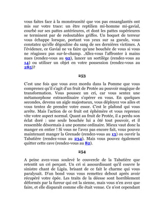 vous faites face à la monstruosité que vos pas ensanglantés ont
mis sur votre trace: un être reptilien mi-homme mi-gavial,
courbé sur ses pattes antérieures, et dont les pattes supérieures
se terminent par de redoutables griffes. Un hoquet de terreur
vous échappe lorsque, portant vos yeux sur sa gueule, vous
constatez qu'elle dégouline du sang de ses dernières victimes. A
l'évidence, ce Gavial ne va faire qu'une bouchée de vous si vous
ne réagissez pas sur-le-champ. .Allez-vous l'affronter à mains
nues (rendez-vous au 92), lancer un sortilège (rendez-vous au
14) ou utiliser un objet en votre possession (rendez-vous au
285)?
253
C’est une fois que vous avez mordu dans la Pomme que vous
comprenez qu'il s'agit d'un fruit de Protée au pouvoir magique de
transformation. Vous poussez un cri, car vous sentez une
métamorphose extraordinaire s'opérer en vous. En quelques
secondes, devenu un aigle majestueux, vous déployez vos ailes et
vous tentez de prendre votre essor. C'est le plafond qui vous
arrête. Mais l'action de ce fruit est éphémère et vous reprenez
vite votre aspect normal. Quant au fruit de Protée, il a perdu son
éclat doré : une seule bouchée lui a ôté tout pouvoir, et il
ressemble désormais à une pomme ordinaire. Mieux vaut donc la
manger en entier ! Si vous ne l'avez pas encore fait, vous pouvez
maintenant manger la Grenade (rendez-vous au 13) ou ouvrir la
Tabatière (rendez-vous au 234). Mais vous pouvez également
quitter cette cave (rendez-vous au 82).
254
A peine avez-vous soulevé le couvercle de la Tabatière que
retentit un cri perçant. Un cri si assourdissant qu'il couvre le
sinistre chant de Ligéa. brisant de ce fait le charme qui vous
paralysait. D'un bond vous vous remettez debout après avoir
récupéré votre épée. Les traits de la déesse sont horriblement
déformés par la fureur qui est la sienne, mais vous n'en avez que
faire, et elle disparaît comme elle était venue. Ce n'est cependant
 