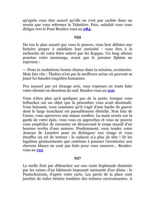 qu'après vous être assuré qu'elle ne s'est pas cachée dans un
recoin que vous refermez la Tabatière. Puis, satisfait vous vous
dirigez vers le Pont Rendez-vous au 284.
255
Du ton le plus assuré que vous le pouvez, vous leur débitez une
histoire propre à satisfaire leur curiosité : vous êtes à la
recherche de votre frère enlevé par les Kappas. Un long silence
ponctue votre mensonge, avant que le premier Sphinx ne
reprenne :
— Nous te souhaitons bonne chance dans ta mission, aventurier.
Mais fais vite : Thalios n'est pas la meilleure scène où peuvent se
jouer les banales tragédies humaines.
Peu rassuré par cet étrange avis, vous reprenez en toute hâte
votre chemin en direction du sud. Rendez-vous au 210.
Vous n'êtes plus qu'à quelques pas de la porte, lorsque vous
trébuchez sur un objet que la pénombre vous avait dissimulé.
Vous baissant, vous constatez qu'il s'agit d'une hache de guerre
dont le large tranchant est passablement ébréché. Non loin de
l'arme, vous apercevez une masse sombre. La main serrée sur la
garde de votre épée, vous vous en approchez et vous ne pouvez
vous empêcher de sursauter en découvrant le corps massif d'un
homme revêtu d'une armure. Prudemment, vous tendez votre
Anneau de Lumière pour en distinguer son visage et vous
étouffez un cri de terreur : le cadavre n'a plus de tête ! Et les
lugubres gémissements que continue à pousser l'aventurier aux
cheveux blancs ne sont pas faits pour vous rassurer... Rendez-
vous au 135.
257
La ruelle finit par déboucher sur une vaste Esplanade dominée
par les ruines d'un bâtiment imposant surmonté d'un dôme : le
Pantechnicum, d'après votre carte. Les pavés de la place sont
jonchés de tuiles brisées tombées des toitures environnantes. A
 