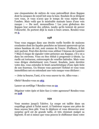 une cinquantaine de mètres de vous patrouillent deux Kappas
dont la carapace de corail luit sous la lune. Soudain ils se dirigent
vers vous, et vous n'avez que le temps de vous rejeter dans
l'ombre. Mais voilà que le misérable mainate lance d'une voix
rauque : — Du nerf, moussaillons ! Les yeux globuleux des
Kappas leur sortent des orbites, tandis qu'ils tentent de percer
l'obscurité. Ils portent déjà la main à leurs armes. Rendez-vous
au 5.
258
Vous vous engagez dans une étroite ruelle bordée de maisons
croulantes dont les façades penchées ne laissent apercevoir qu'un
mince bandeau de ciel, noir comme de l'encre. D'ailleurs, il fait
noir partout. Peut-être devriez-vous utiliser l'Anneau de Lumière
? Mais il risque de signaler votre présence aux Kappas. s'il y en a
dans les environs. Vous en êtes réduit à progresser à tâtons. La
ruelle est tortueuse, entrecoupée de venelles latérales. Mais vous
vous dirigez obstinément vers l'ouest. Soudain, juste derrière
votre dos, vous entendez le bruit caractéristique d'une épée tirée
de son fourreau. Un frisson vous parcourt l'échiné et vous vous
immobilisez net en entendant une voix rauque vous déclarer :
— Jette ta bourse, l'ami, si tu veux sauver ta vie. Allez-vous :
Obéir? Rendez-vous au 165
Lancer un sortilège ? Rendez-vous au 21
Dégainer votre épée et faire face à votre agresseur? Rendez-vous
au 218
259
Vous montez jusqu'à l'alcôve. La coupe est taillée dans un
coquillage géant à l'éclat nacré. A l'intérieur repose une pièce de
tissu soyeux bien plié. Vous le déployez et vous découvrez avec
surprise qu'il est de grande taille, et très résistant malgré sa
légèreté. Il est si mince que vous pouvez le chiffonner dans votre
 