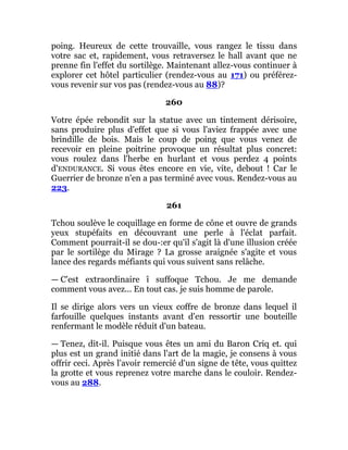 poing. Heureux de cette trouvaille, vous rangez le tissu dans
votre sac et, rapidement, vous retraversez le hall avant que ne
prenne fin l'effet du sortilège. Maintenant allez-vous continuer à
explorer cet hôtel particulier (rendez-vous au 171) ou préférez-
vous revenir sur vos pas (rendez-vous au 88)?
260
Votre épée rebondit sur la statue avec un tintement dérisoire,
sans produire plus d'effet que si vous l'aviez frappée avec une
brindille de bois. Mais le coup de poing que vous venez de
recevoir en pleine poitrine provoque un résultat plus concret:
vous roulez dans l'herbe en hurlant et vous perdez 4 points
d'ENDURANCE. Si vous êtes encore en vie, vite, debout ! Car le
Guerrier de bronze n'en a pas terminé avec vous. Rendez-vous au
223.
261
Tchou soulève le coquillage en forme de cône et ouvre de grands
yeux stupéfaits en découvrant une perle à l'éclat parfait.
Comment pourrait-il se dou-:er qu'il s'agit là d'une illusion créée
par le sortilège du Mirage ? La grosse araignée s'agite et vous
lance des regards méfiants qui vous suivent sans relâche.
— C'est extraordinaire î suffoque Tchou. Je me demande
comment vous avez... En tout cas. je suis homme de parole.
Il se dirige alors vers un vieux coffre de bronze dans lequel il
farfouille quelques instants avant d'en ressortir une bouteille
renfermant le modèle réduit d'un bateau.
— Tenez, dit-il. Puisque vous êtes un ami du Baron Criq et. qui
plus est un grand initié dans l'art de la magie, je consens à vous
offrir ceci. Après l'avoir remercié d'un signe de tête, vous quittez
la grotte et vous reprenez votre marche dans le couloir. Rendez-
vous au 288.
 