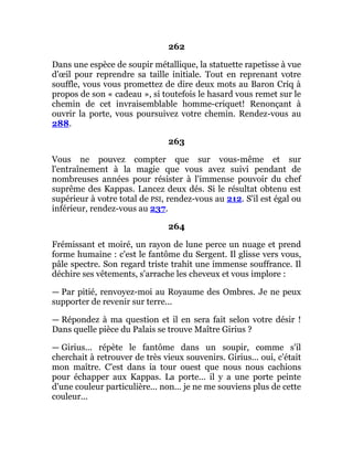 262
Dans une espèce de soupir métallique, la statuette rapetisse à vue
d'œil pour reprendre sa taille initiale. Tout en reprenant votre
souffle, vous vous promettez de dire deux mots au Baron Criq à
propos de son « cadeau », si toutefois le hasard vous remet sur le
chemin de cet invraisemblable homme-criquet! Renonçant à
ouvrir la porte, vous poursuivez votre chemin. Rendez-vous au
288.
263
Vous ne pouvez compter que sur vous-même et sur
l'entraînement à la magie que vous avez suivi pendant de
nombreuses années pour résister à l'immense pouvoir du chef
suprême des Kappas. Lancez deux dés. Si le résultat obtenu est
supérieur à votre total de PSI, rendez-vous au 212. S'il est égal ou
inférieur, rendez-vous au 237.
264
Frémissant et moiré, un rayon de lune perce un nuage et prend
forme humaine : c'est le fantôme du Sergent. Il glisse vers vous,
pâle spectre. Son regard triste trahit une immense souffrance. Il
déchire ses vêtements, s'arrache les cheveux et vous implore :
— Par pitié, renvoyez-moi au Royaume des Ombres. Je ne peux
supporter de revenir sur terre...
— Répondez à ma question et il en sera fait selon votre désir !
Dans quelle pièce du Palais se trouve Maître Girius ?
— Girius... répète le fantôme dans un soupir, comme s'il
cherchait à retrouver de très vieux souvenirs. Girius... oui, c'était
mon maître. C'est dans ia tour ouest que nous nous cachions
pour échapper aux Kappas. La porte... il y a une porte peinte
d'une couleur particulière... non... je ne me souviens plus de cette
couleur...
 