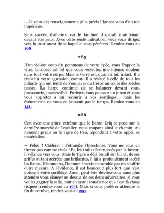 — Je veux des renseignements plus précis ! lancez-vous d'un ton
impérieux.
Sans succès, d'ailleurs, car le fantôme disparaît maintenant
devant vos yeux. Avec cette seule indication, vous vous dirigez
vers la tour ouest dans laquelle vous pénétrez. Rendez-vous au
168.
265
D'un violent coup du pommeau de votre épée, vous frappez la
vitre. L'impact est tel que vous -essentez une intense douleur
dans tout votre corps. Mais le verre est, quant à lui, intact. Il a
résisté à votre agression, comme il a résisté à celle de tous les
pillards qui ont tenté de s'emparer du trésor au cours des siècles
passés. La harpe continue de se balancer devant vous,
provocante, inaccessible. Furieux, vous poussez un juron et vous
vous apprêtez à en recourir à vos sortilèges... mais les
événements ne vous en laissent pas le temps. Rendez-vous au
141.
266
Cest avec une grâce extrême que le Baron Criq se pose sur la
dernière marche de l'escalier, vous coupant ainsi le chemin. Au
moment précis où le Tigre de Feu, répondant à votre appel, se
matérialise.
— Félon ! Chélérat ! s'étrangle l'Insectoïde. Vous ne vous en
tirerez pas comme chela ! Et, les traits décomposés par la fureur,
il s'élance vers vous. Mais le Tigre a déjà bondi sur lui et, de ses
griffes autant acérées que brûlantes, il lui a profondément lacéré
les flancs. Néanmoins, l'homme-insecte ne semble pas en souffrir
outre mesure. A l'évidence, il est beaucoup plus fort que n'est
puissant votre sortilège. Aussi, peut-être devriez-vous sans plus
attendre vous élancer au-dessus de ces deux adversaires, si vous
voulez gagner la salle, tout en ayant conscience que c'est là chose
risquée (rendez-vous au 177). Mais si vous préférez attendre la
fin du combat, rendez-vous au 291.
 