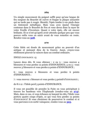 269
Un simple mouvement du poignet suffit pour qu'une langue de
feu surgisse du Bracelet de cuivre et frappe la plaque aimantée
qui ne tarde pas à rougir. Bientôt, l'épée tombe à vos pieds dans
un tintement métallique. Mais vous avez épuisé l'énergie
contenue dans le Bracelet de Feu et vous devez donc la rayer de
votre Feuille d'Aventure. Quant à votre épée, elle est encore
brûlante. Et ce n'est qu'après avoir attendu quelque peu que vous
pouvez enfin vous en saisir avant de vous remettre en route.
Rendez-vous au 308.
270
Cette Idole est douée de mouvement grâce au pouvoir d'un
antique et puissant dieu de la Guerre. Aussi, croyez-vous
réellement pouvoir la vaincre dans un combat ordinaire.
IDOLE ENDURANCE: 15
Lancez deux dés. Si vous obtenez : 2 ou 3 : vous recevez 4
blessures et vous perdez 12 points d'ENDURANCE; 4 ou 5 : vous
recevez 3 blessures et vous perdez 9 points d'ENDURANCE ;
6 : vous recevez 2 blessures et vous perdez 6 points
d'ENDURANCE ;
7 : vous recevez 1 blessure et vous perdez 3 pointS d'ENDURANCE ;
de 8 à 12 : l'Idole perd 3 points d'ENDURANCE.
Il vous est possible de prendre la Fuite en vous précipitant à
travers les bambous vers l'Esplanade (rendez-vous au 274).
Mais, dans ce cas, si vous échouez en lançant les dés, l'Idole vous
portera quatre coups d'épée, ce qui vous fera perdre 12 points
d'ENDURANCE! Si vous choisissez de poursuivre le combat et si
vous parvenez à en sortir vainqueur, rendez-vous au 303.
 