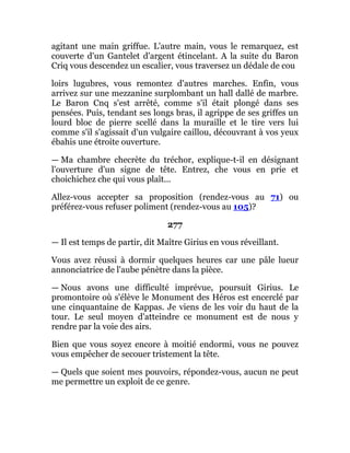 agitant une main griffue. L'autre main, vous le remarquez, est
couverte d'un Gantelet d'argent étincelant. A la suite du Baron
Criq vous descendez un escalier, vous traversez un dédale de cou
loirs lugubres, vous remontez d'autres marches. Enfin, vous
arrivez sur une mezzanine surplombant un hall dallé de marbre.
Le Baron Cnq s'est arrêté, comme s'il était plongé dans ses
pensées. Puis, tendant ses longs bras, il agrippe de ses griffes un
lourd bloc de pierre scellé dans la muraille et le tire vers lui
comme s'il s'agissait d'un vulgaire caillou, découvrant à vos yeux
ébahis une étroite ouverture.
— Ma chambre checrète du tréchor, explique-t-il en désignant
l'ouverture d'un signe de tête. Entrez, che vous en prie et
choichichez che qui vous plaît...
Allez-vous accepter sa proposition (rendez-vous au 71) ou
préférez-vous refuser poliment (rendez-vous au 105)?
277
— Il est temps de partir, dit Maître Girius en vous réveillant.
Vous avez réussi à dormir quelques heures car une pâle lueur
annonciatrice de l'aube pénètre dans la pièce.
— Nous avons une difficulté imprévue, poursuit Girius. Le
promontoire où s'élève le Monument des Héros est encerclé par
une cinquantaine de Kappas. Je viens de les voir du haut de la
tour. Le seul moyen d'atteindre ce monument est de nous y
rendre par la voie des airs.
Bien que vous soyez encore à moitié endormi, vous ne pouvez
vous empêcher de secouer tristement la tête.
— Quels que soient mes pouvoirs, répondez-vous, aucun ne peut
me permettre un exploit de ce genre.
 