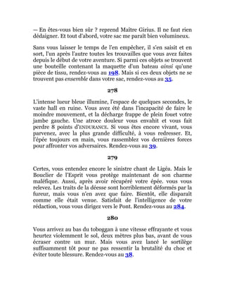 — En êtes-vous bien sûr ? reprend Maître Girius. Il ne faut rien
dédaigner. Et tout d'abord, votre sac me paraît bien volumineux.
Sans vous laisser le temps de l'en empêcher, il s'en saisit et en
sort, l'un après l'autre toutes les trouvailles que vous avez faites
depuis le début de votre aventure. Si parmi ces objets se trouvent
une bouteille contenant la maquette d'un bateau ainsi qu'une
pièce de tissu, rendez-vous au 198. Mais si ces deux objets ne se
trouvent pas ensemble dans votre sac, rendez-vous au 35.
278
L'intense lueur bleue illumine, l'espace de quelques secondes, le
vaste hall en ruine. Vous avez été dans l'incapacité de faire le
moindre mouvement, et la décharge frappe de plein fouet votre
jambe gauche. Une atroce douleur vous envahit et vous fait
perdre 8 points d'ENDURANCE. Si vous êtes encore vivant, vous
parvenez, avec la plus grande difficulté, à vous redresser. Et,
l'épée toujours en main, vous rassemblez vos dernières forces
pour affronter vos adversaires. Rendez-vous au 39.
279
Certes, vous entendez encore le sinistre chant de Ligéa. Mais le
Bouclier de l'Esprit vous protège maintenant de son charme
maléfique. Aussi, après avoir récupéré votre épée. vous vous
relevez. Les traits de la déesse sont horriblement déformés par la
fureur, mais vous n'en avez que faire. Bientôt, elle disparaît
comme elle était venue. Satisfait de l'intelligence de votre
rédaction, vous vous dirigez vers le Pont. Rendez-vous au 284.
280
Vous arrivez au bas du toboggan à une vitesse effrayante et vous
heurtez violemment le sol, deux mètres plus bas, avant de vous
écraser contre un mur. Mais vous avez lancé le sortilège
suffisamment tôt pour ne pas ressentir la brutalité du choc et
éviter toute blessure. Rendez-vous au 38.
 
