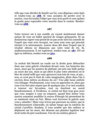telle que vous décidez de bondir sur lui, vous dégainez votre épée
et rendez-vous au 188. Si vous acceptez de perdre avec le
sourire, vous lui tendez l'objet que vous avez parié et vous quittez
la grotte pour reprendre votre marche dans le couloir. Rendez-
vous au 288.
287
Votre terreur est à son comble en voyant maintenant danser
autour de vous un ballet spectral de visages grimaçants. Et un
douloureux regret vous prend de ne pas avoir suivi les conseils de
l'esprit que vous avez invoqué, car rares sont ceux qui peuvent
résister à la nécromancie. Lancez deux dés dans l'espoir que le
résultat obtenu ne dépassera pas votre total de PSI. Si,
malheureusement, il est supérieur, rendez-vous au 187. S'il est
égal ou inférieur, rendez-vous au 301.
288
Le couloir fait bientôt un coude sur la droite pour déboucher
dans une vaste galerie s'étendant devant vous. Les boiseries des
murs, ainsi que les poutres du plafond, ont pris une belle patine
au cours des ans, mais ce qui attire le plus votre attention est le
bloc de cristal taillé que vous apercevez non loin de vous, et qui...
non, ce n'est pas le fruit de votre imagination, flotte dans l'air à
environ deux mètres au-dessus du sol ! Une pâle lueur ambrée
s'en échappe. Prudemment, vous vous en approchez et, alors que
vous n'en êtes plus séparé que de quelques pas, il se met soudain
à tourner sur lui-même, tout en émettant un sourd
bourdonnement. A l'évidence, ce cristal est bien trop gros pour
que vous songiez à vous en emparer, quand bien même vous
sauriez comment annihiler la source d'énergie lui permettant de
se maintenir ainsi en l'air. Mieux vaut traverser la galerie sans
vous y attarder ! Mais vous n'avez pas parcouru un mètre, que le
bourdonnement s'intensifie, en même temps que la rotation du
cristal s'accélère. Soudain, il vous semble que des ombres se
déplacent sur les murs, des démons aux plaintes lugubres tout
droit sortis du pire cauchemar. Une de ses ombres glisse à
 