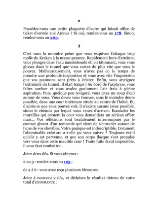 2
Possédez-vous une petite plaquette d'ivoire qui faisait office de
ticket d'entrée aux Arènes ? Si oui, rendez-vous au 178. Sinon,
rendez-vous au 203.
3
C’est sans la moindre peine que vous esquivez l'attaque trop
molle du Kraken à la masse pesante. Rapidement hors d'atteinte,
vous plongez dans l'eau nauséabonde et, en tâtonnant, vous vous
glissez dans le tunnel que vous suivez du plus vite que vous le
pouvez. Malheureusement, vous n'avez pas eu le temps de
prendre une profonde inspiration et vous avez vite l'impression
que vos poumons sont prêts à éclater. Enfin, vous atteignez
l'extrémité du tunnel. Il était temps ! Au bord de l'asphyxie, vous
faites surface et vous avalez goulument l'air frais à pleine
aspiration. Puis, quelque peu revigoré, vous jetez un coup d'œil
autour de vous. Vous devez vous trouver, sans le moindre doute
possible, dans une cour intérieure située au centre de l'hôtel. Et,
d'après ce que vous pouvez voir, il n'existe aucune issue possible,
sinon le chemin par lequel vous venez d'arriver. Escalader les
murailles qui cernent la cour vous demandera un sérieux effort
mais... Vos réflexions sont brutalement interrompues par le
contact gluant d'un tentacule qui vient de s'enrouler autour de
l'une de vos chevilles. Votre panique est indescriptible. Comment
l'abominable créature a-t-elle pu vous suivre ? Toujours est-il
qu'elle y est parvenue, et que son corps flasque s'est propulsé
vers vous dans cette maudite cour ! Toute fuite étant impossible,
il vous faut combattre.
Jetez deux dés. Si vous obtenez :
2 ou 3 : rendez-vous au 125 ;
de 4 à 6 : vous avez reçu plusieurs blessures.
Jetez à nouveau 2 dés, et déduisez le résultat obtenu de votre
total d'ENDURANCE ;
 