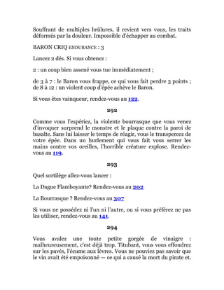 Souffrant de multiples brûlures, il revient vers vous, les traits
déformés par la douleur. Impossible d'échapper au combat.
BARON CRIQ ENDURANCE : 3
Lancez 2 dés. Si vous obtenez :
2 : un coup bien assené vous tue immédiatement ;
de 3 à 7 : le Baron vous frappe, ce qui vous fait perdre 3 points ;
de 8 à 12 : un violent coup d'épée achève le Baron.
Si vous êtes vainqueur, rendez-vous au 122.
292
Comme vous l'espériez, la violente bourrasque que vous venez
d'invoquer surprend le monstre et le plaque contre la paroi de
basalte. Sans lui laisser le temps de réagir, vous le transpercez de
votre épée. Dans un hurlement qui vous fait vous serrer les
mains contre vos oreilles, l'horrible créature explose. Rendez-
vous au 119.
293
Quel sortilège allez-vous lancer :
La Dague Flamboyante? Rendez-vous au 202
La Bourrasque ? Rendez-vous au 307
Si vous ne possédez ni l'un ni l'autre, ou si vous préférez ne pas
les utiliser, rendez-vous au 141.
294
Vous avalez une toute petite gorgée de vinaigre :
malheureusement, c'est déjà trop. Titubant, vous vous effondrez
sur les pavés, l'écume aux lèvres. Vous ne pouviez pas savoir que
le vin avait été empoisonné — ce qui a causé la mort du pirate et.
 